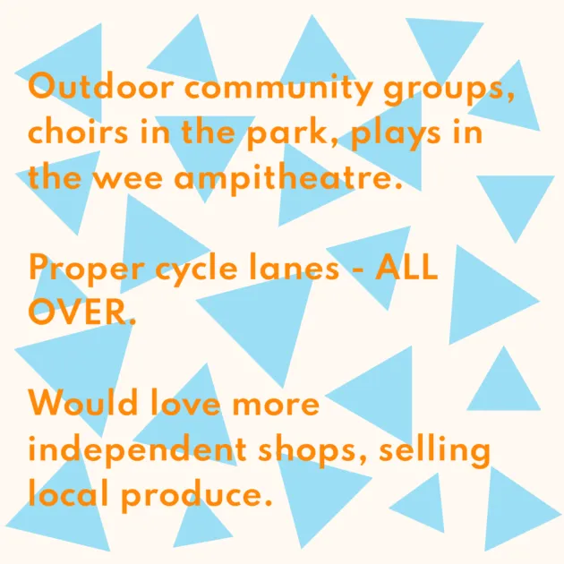 Outdoor community groups, choirs in the park, plays in the wee ampitheatre. Proper cycle lanes - ALL OVER. Would love more independent shops, selling local produce.