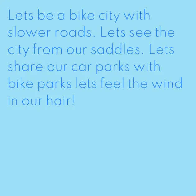 Lets be a bike city with slower roads. Lets see the city from our saddles. Lets share our car parks with bike parks lets feel the wind in our hair!
