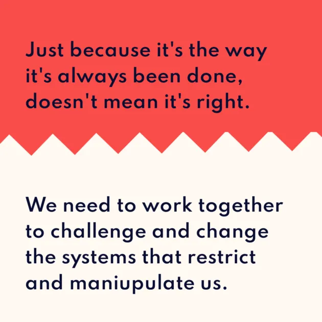 Just because it's the way it's always been done, doesn't mean it's right. We need to work together to challenge and change the systems that restrict and maniupulate us.
