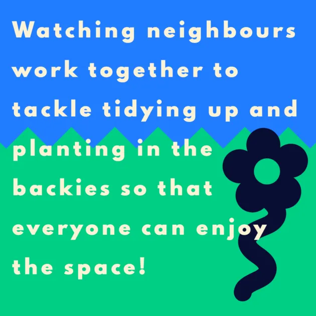 Watching neighbours work together to tackle tidying up and planting in the backies so that everyone can enjoy the space!