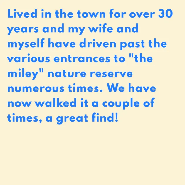 Lived in the town for over 30 years and my wife and myself have driven past the various entrances to "the miley" nature reserve numerous times. We have now walked it a couple of times, a great find!