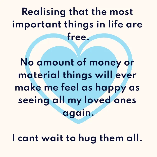 Realising that the most important things in life are free. No amount of money or material things will ever make me feel as happy as seeing all my loved ones again. I cant wait to hug them all. 