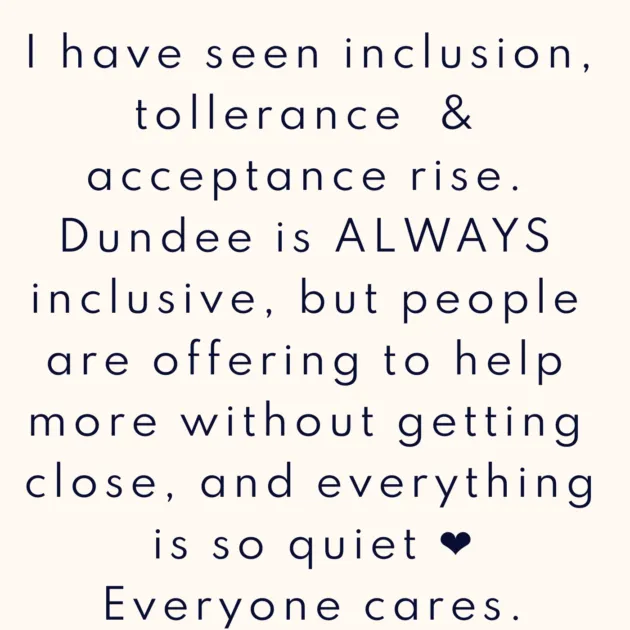I have seen inclusion, tollerance & acceptance rise. Dundee is ALWAYS inclusive, but people are offering to help more without getting close, and everything is so quiet ❤️ Everyone cares.