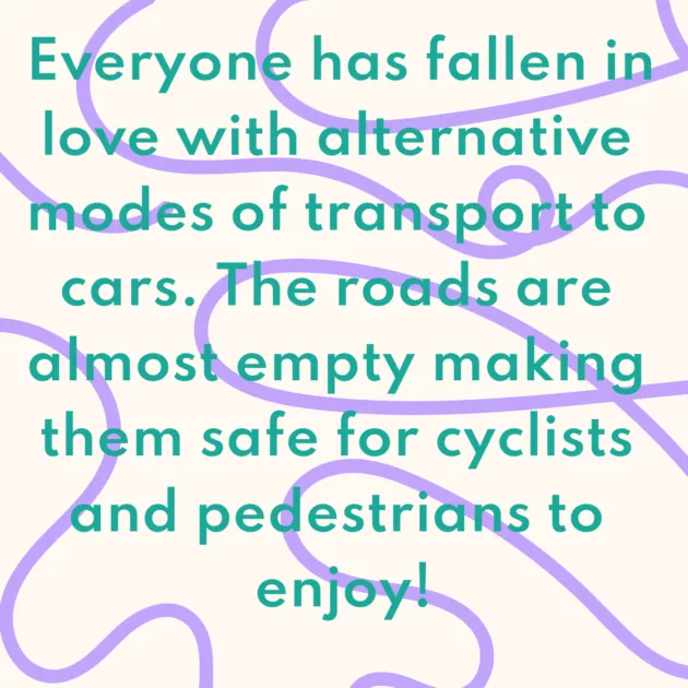 Everyone has fallen in love with alternative modes of transport to cars. The roads are almost empty making them safe for cyclists and pedestrians to enjoy!