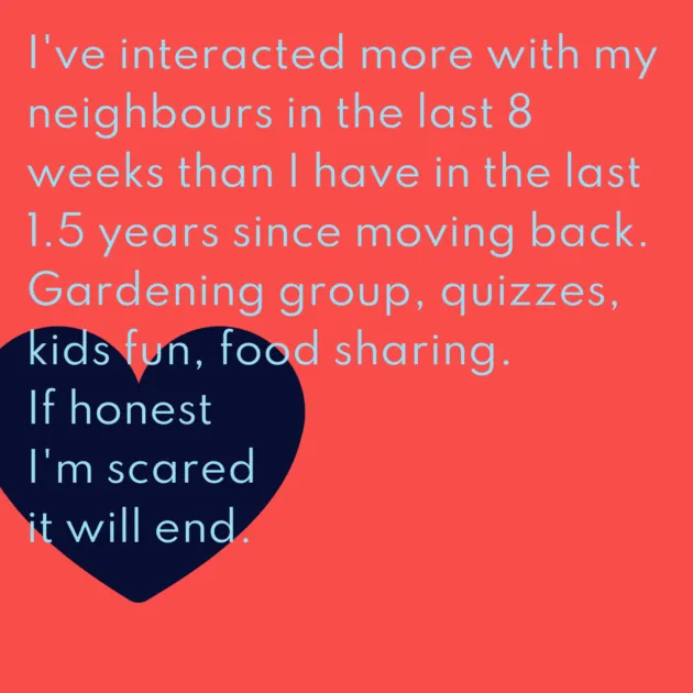 I've interacted more with my neighbours in the last 8 weeks than I have in the last 1.5 years since moving back. Gardening group, quizzes, kids fun, food sharing. If honest I'm scared it will end.