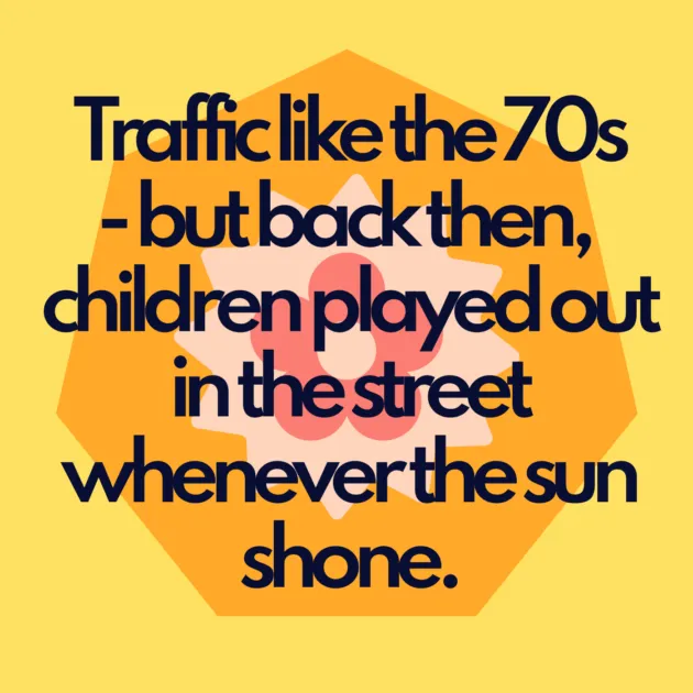 Traffic like the 70s - but back then, children played out in the street whenever the sun shone.