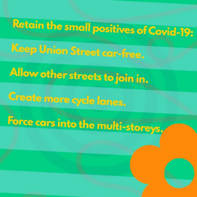 Retain the small positives of Covid-19: Keep Union Street car-free. Allow other streets to join in. Create more cycle lanes. Force cars into the multi-storeys.