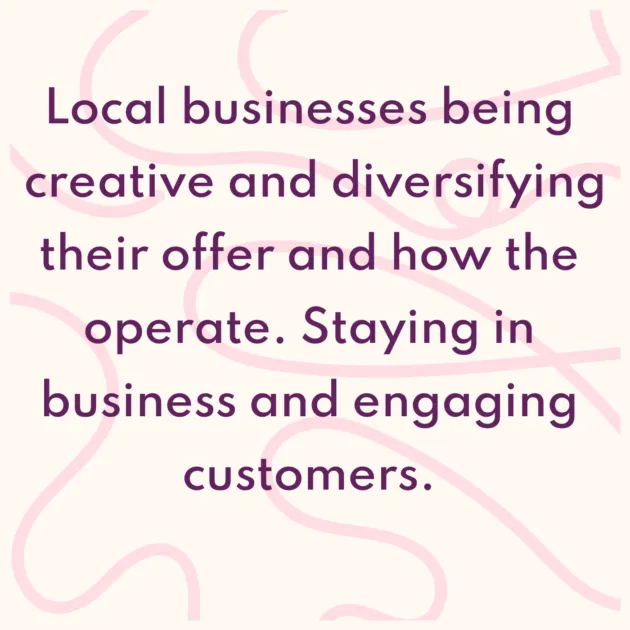 Local businesses being creative and diversifying their offer and how the operate. Staying in business and engaging customers. 