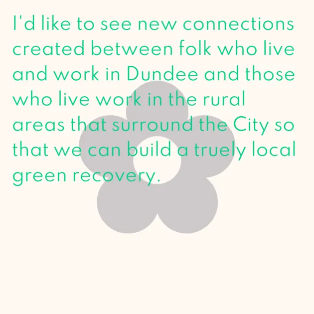 I'd like to see new connections created between folk who live and work in Dundee and those who live work in the rural areas that surround the City so that we can build a truely local green recovery.