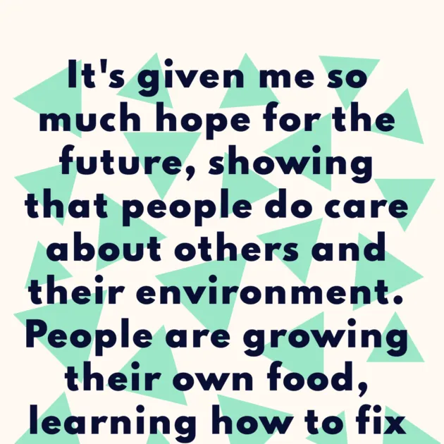 It's given me so much hope for the future, showing that people do care about others and their environment. People are growing their own food, learning how to fix things, cycling & sharing 💚👫🌍