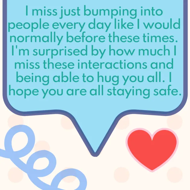 I miss just bumping into people every day like I would normally before these times. I'm surprised by how much I miss these interactions and being able to hug you all. I hope you are all staying safe.