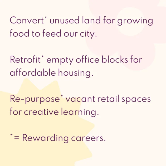 Convert* unused land for growing food to feed our city. Retrofit* empty office blocks for affordable housing. Re-purpose* vacant retail spaces for creative learning. *= Rewarding careers.