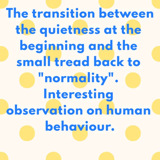 The transition between the quietness at the beginning and the small tread back to "normality". Interesting observation on human behaviour.