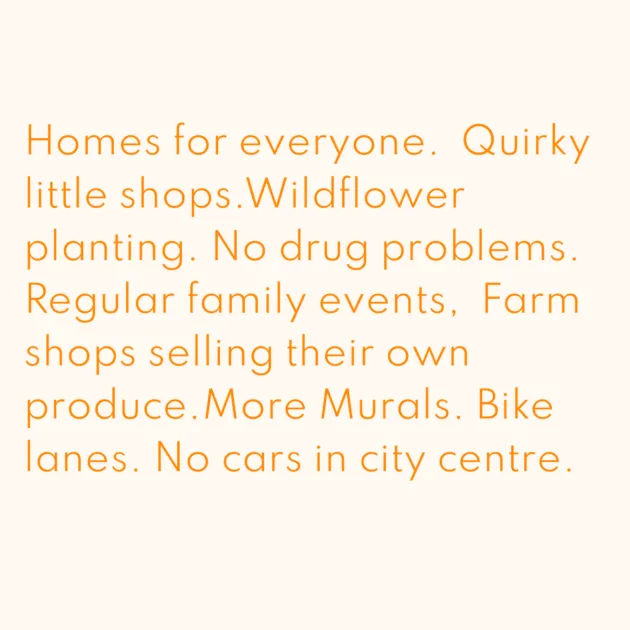 Homes for everyone. Quirky little shops.Wildflower planting. No drug problems. Regular family events, Farm shops selling their own produce.More Murals. Bike lanes. No cars in city centre.