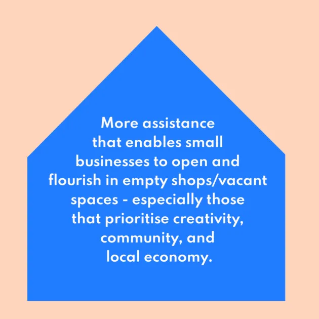 More assistance that enables small businesses to open and flourish in empty shops/vacant spaces - especially those that prioritise creativity, community, and local economy.