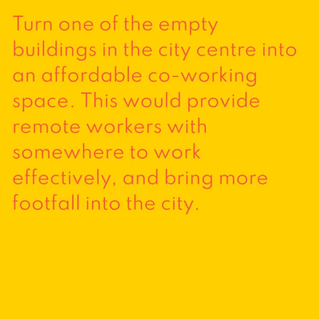 Turn one of the empty buildings in the city centre into an affordable co-working space. This would provide remote workers with somewhere to work effectively, and bring more footfall into the city.
