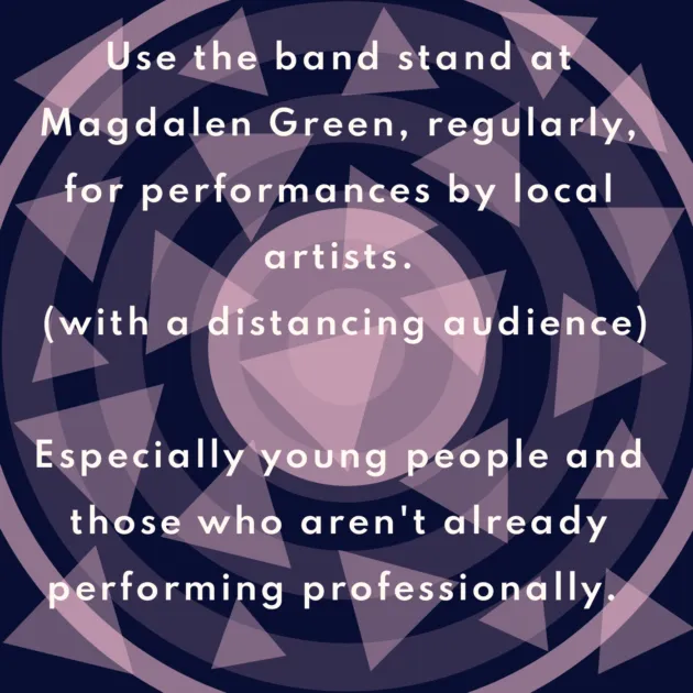 Use the band stand at Magdalen Green, regularly, for performances by local artists. (with a distancing audience) Especially young people and those who aren't already performing professionally.