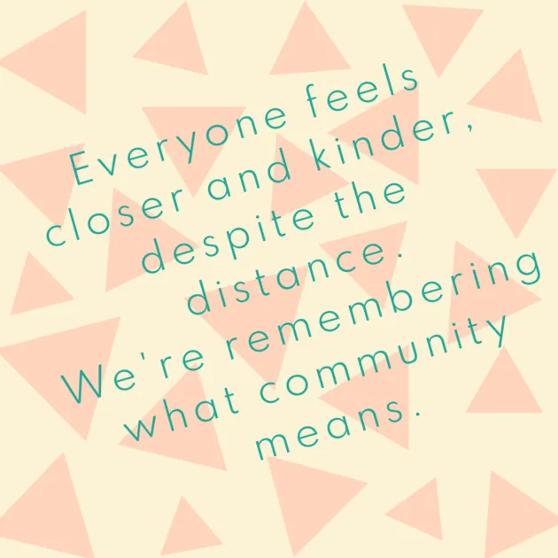 Everyone feels closer and kinder, despite the distance. We're remembering what community means.