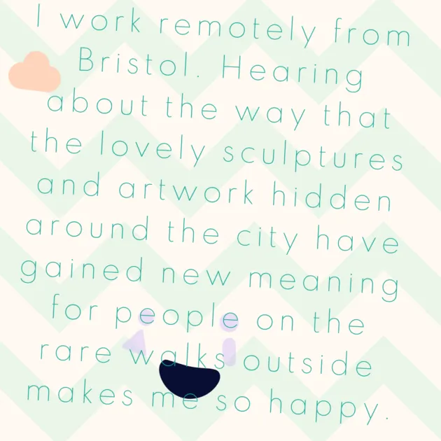 I work remotely from Bristol. Hearing about the way that the lovely sculptures and artwork hidden around the city have gained new meaning for people on the rare walks outside makes me so happy.