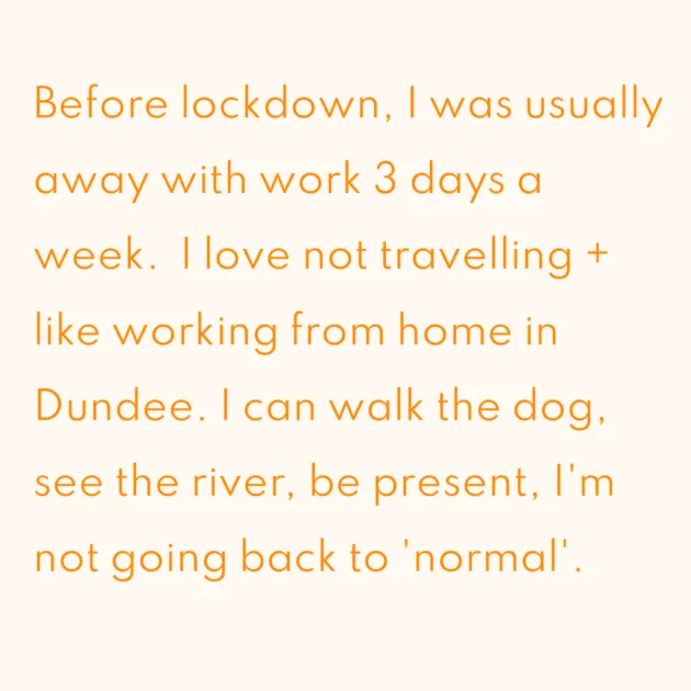 Before lockdown, I was usually away with work 3 days a week. I love not travelling + like working from home in Dundee. I can walk the dog, see the river, be present, I'm not going back to 'normal'.