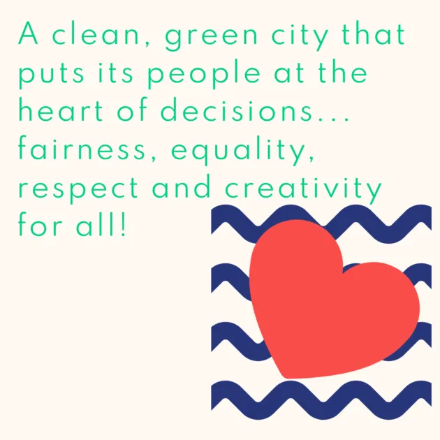A clean, green city that puts its people at the heart of decisions... fairness, equality, respect and creativity for all!