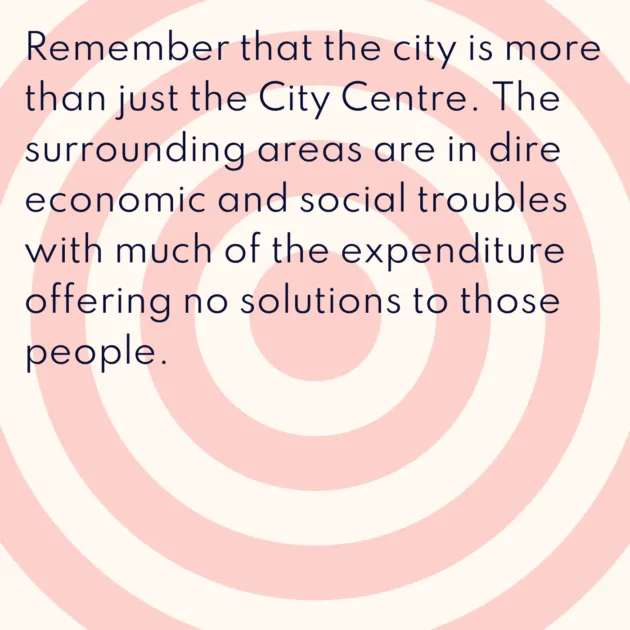 Remember that the city is more than just the City Centre. The surrounding areas are in dire economic and social troubles with much of the expenditure offering no solutions to those people.