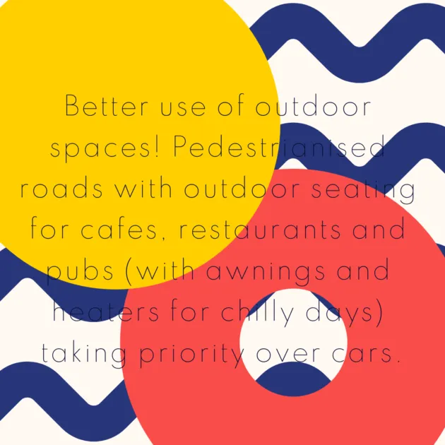 Better use of outdoor spaces! Pedestrianised roads with outdoor seating for cafes, restaurants and pubs (with awnings and heaters for chilly days) taking priority over cars.