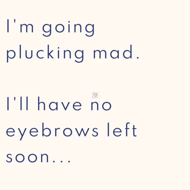 I'm going plucking mad. I'll have no eyebrows left soon...