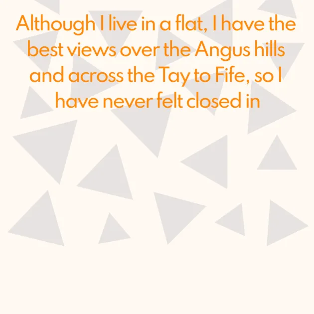 Although I live in a flat, I have the best views over the Angus hills and across the Tay to Fife, so I have never felt closed in
