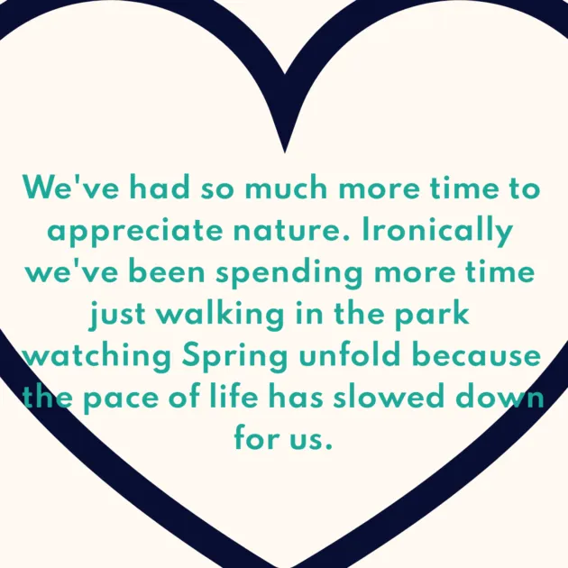 We've had so much more time to appreciate nature. Ironically we've been spending more time just walking in the park watching Spring unfold because the pace of life has slowed down for us.