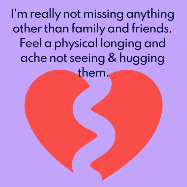 I'm really not missing anything other than family and friends. Feel a physical longing and ache not seeing & hugging them.