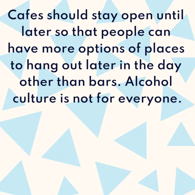 Cafes should stay open until later so that people can have more options of places to hang out later in the day other than bars. Alcohol culture is not for everyone.