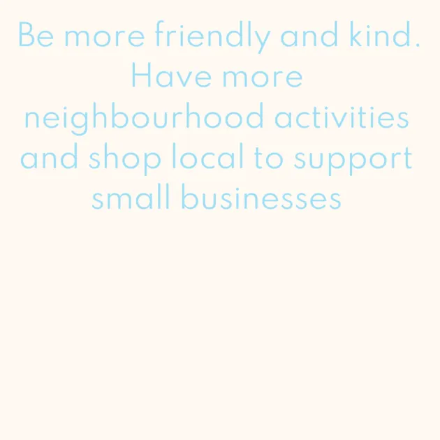 Be more friendly and kind. Have more neighbourhood activities and shop local to support small businesses