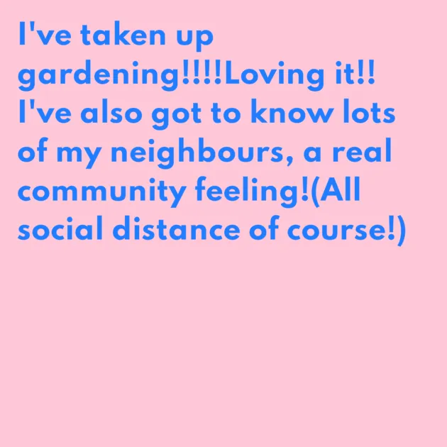 I've taken up gardening!!!!Loving it!! I've also got to know lots of my neighbours, a real community feeling!(All social distance of course!)