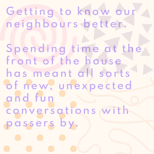 Getting to know our neighbours better. Spending time at the front of the house has meant all sorts of new, unexpected and fun conversations with passers by. 