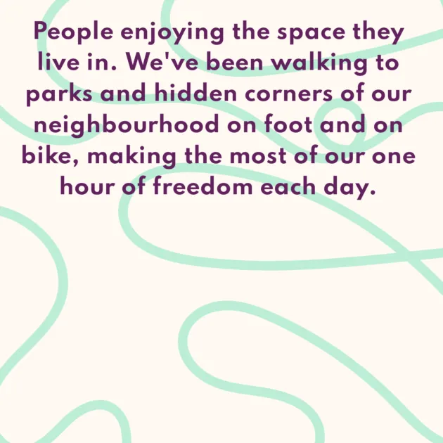 People enjoying the space they live in. We've been walking to parks and hidden corners of our neighbourhood on foot and on bike, making the most of our one hour of freedom each day. 