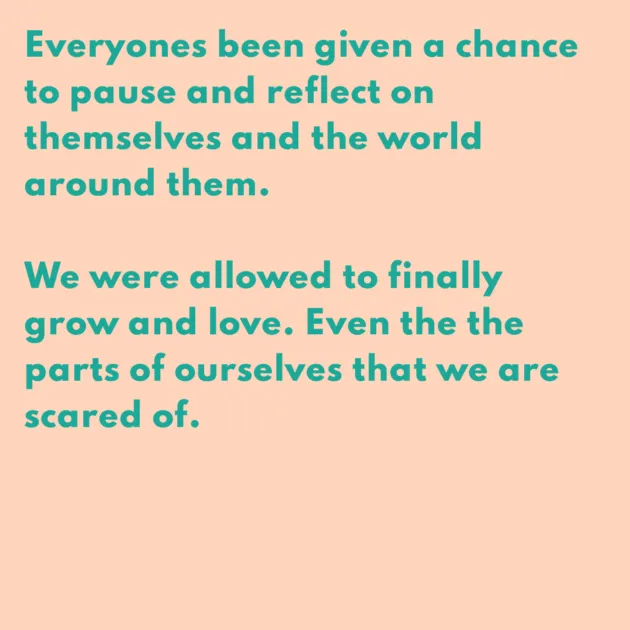 Everyones been given a chance to pause and reflect on themselves and the world around them. We were allowed to finally grow and love. Even the the parts of ourselves that we are scared of.