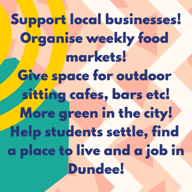 Support local businesses! Organise weekly food markets! Give space for outdoor sitting cafes, bars etc! More green in the city! Help students settle, find a place to live and a job in Dundee!