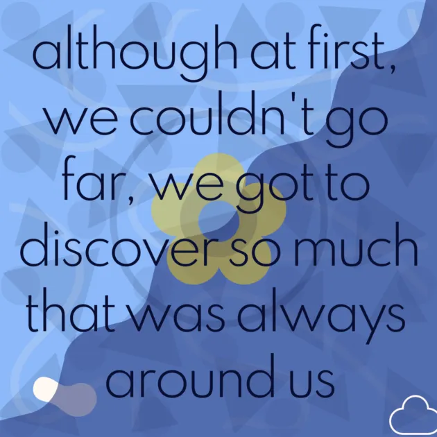 although at first, we couldn't go far, we got to discover so much that was always around us