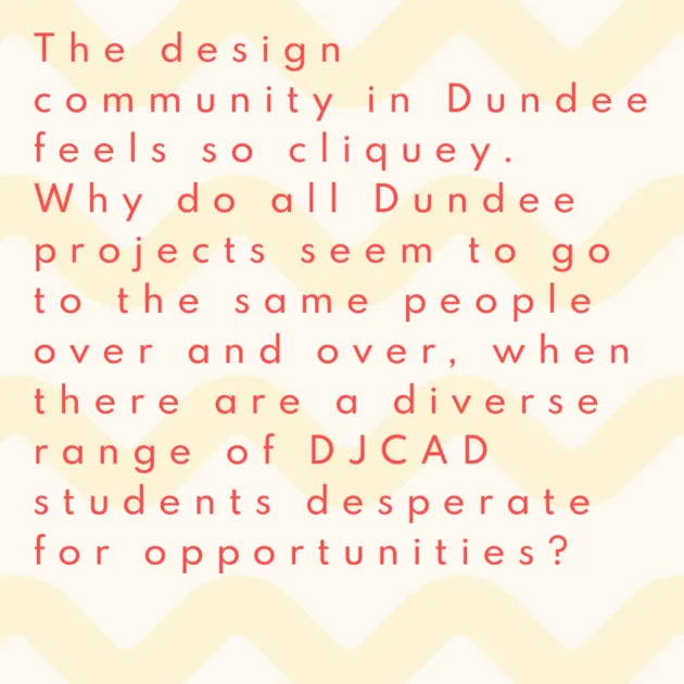 The design community in Dundee feels so cliquey. Why do all Dundee projects seem to go to the same people over and over, when there are a diverse range of DJCAD students desperate for opportunities?