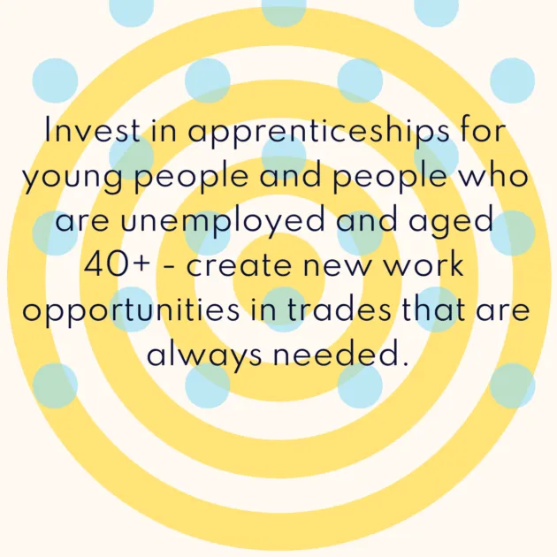 Invest in apprenticeships for young people and people who are unemployed and aged 40+ - create new work opportunities in trades that are always needed.