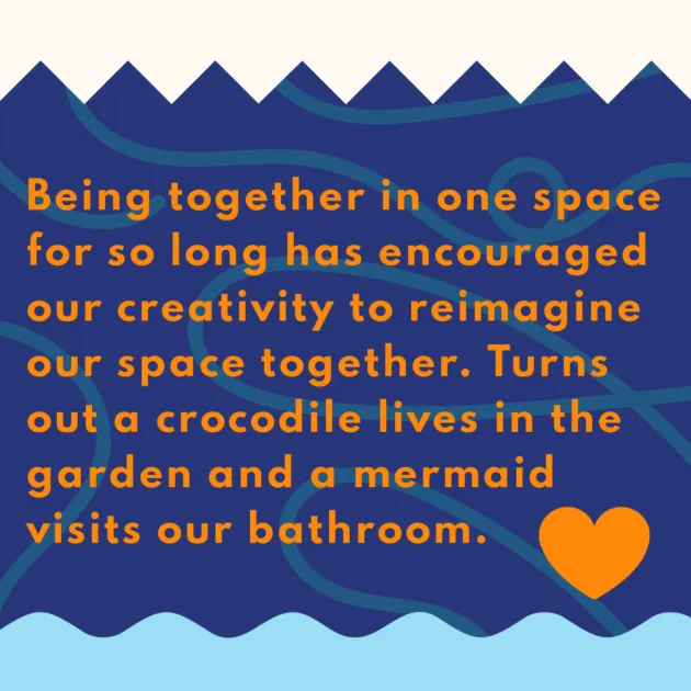 Being together in one space for so long has encouraged our creativity to reimagine our space together. Turns out a crocodile lives in the garden and a mermaid visits our bathroom.