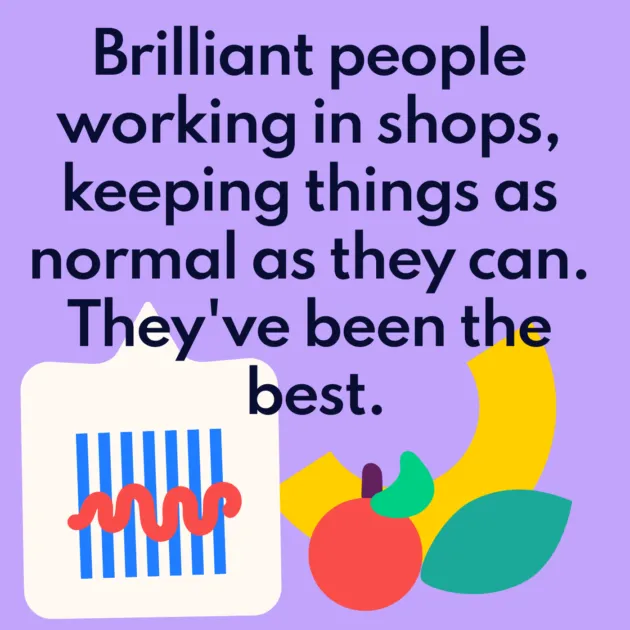 Brilliant people working in shops, keeping things as normal as they can. They've been the best.