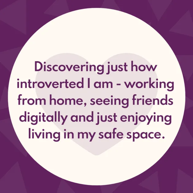 Discovering just how introverted I am - working from home, seeing friends digitally and just enjoying living in my safe space.