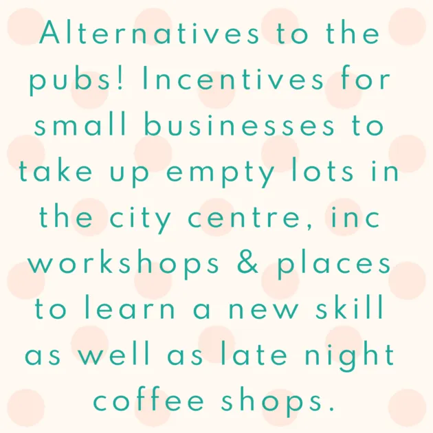 Alternatives to the pubs! Incentives for small businesses to take up empty lots in the city centre, inc workshops & places to learn a new skill as well as late night coffee shops.