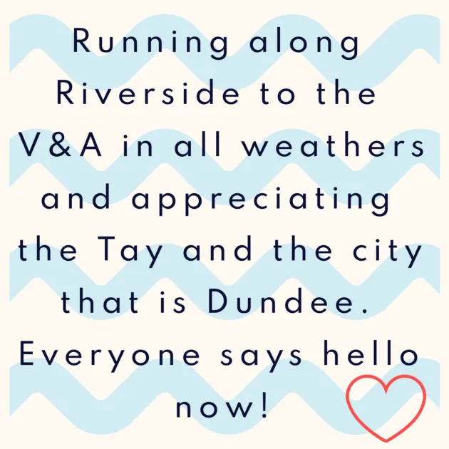 Running along Riverside to the V&A in all weathers and appreciating the Tay and the city that is Dundee. Everyone says hello now!
