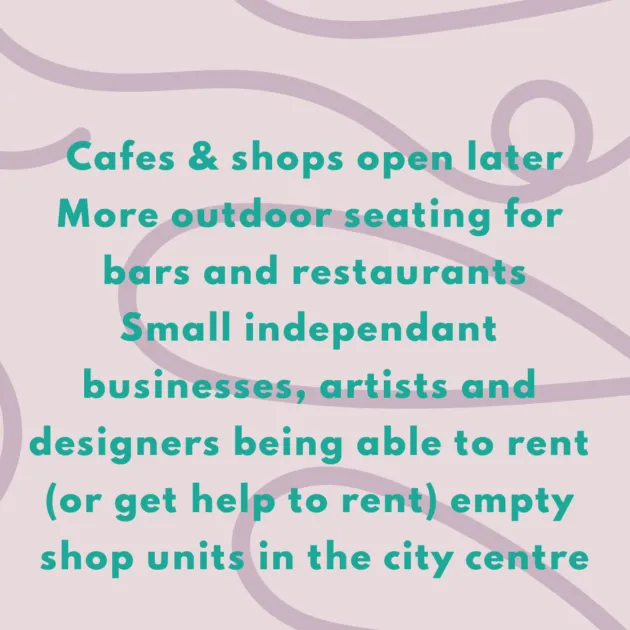 Cafes & shops open later More outdoor seating for bars and restaurants Small independant businesses, artists and designers being able to rent (or get help to rent) empty shop units in the city centre