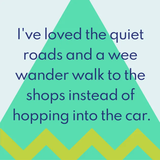 I've loved the quiet roads and a wee wander walk to the shops instead of hopping into the car.